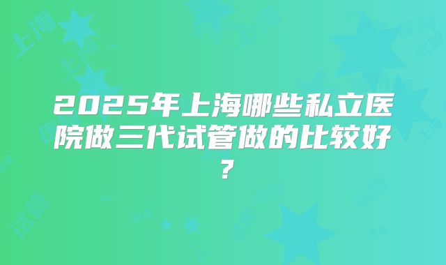 2025年上海哪些私立医院做三代试管做的比较好？