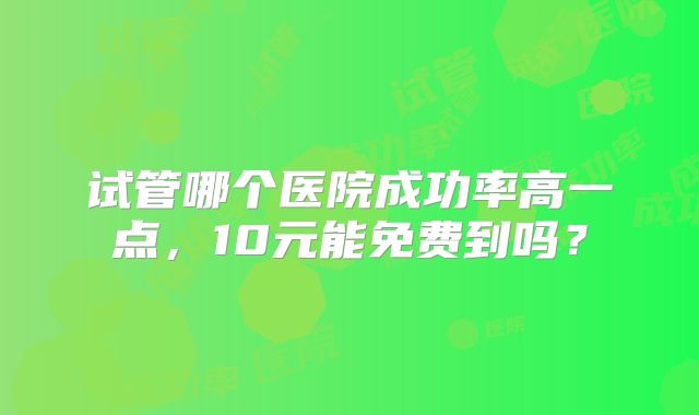 试管哪个医院成功率高一点,10元能免费到吗?