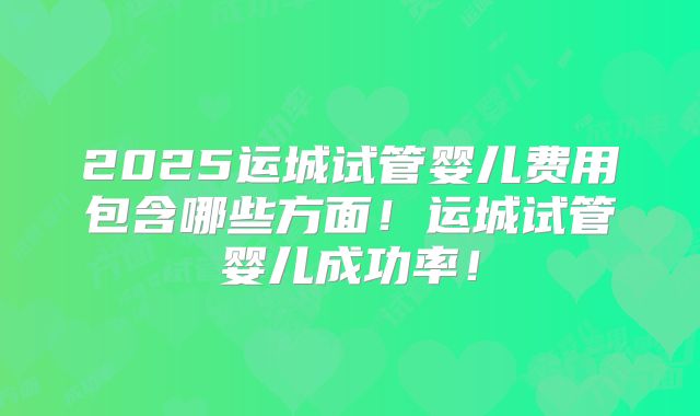 2025运城试管婴儿费用包含哪些方面！运城试管婴儿成功率！