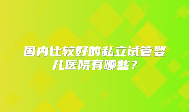 国内比较好的私立试管婴儿医院有哪些？