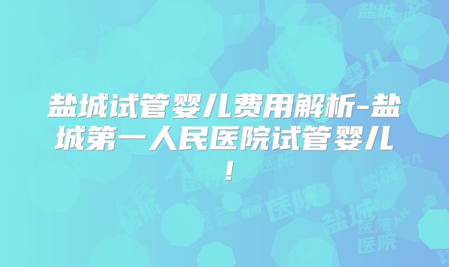 盐城试管婴儿费用解析-盐城第一人民医院试管婴儿！