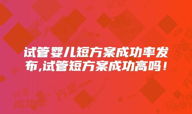 试管婴儿短方案成功率发布,试管短方案成功高吗！