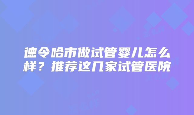 德令哈市做试管婴儿怎么样？推荐这几家试管医院