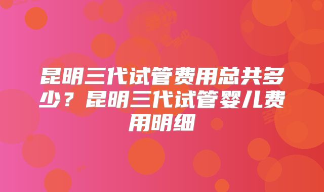 昆明三代试管费用总共多少？昆明三代试管婴儿费用明细