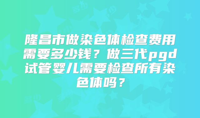 隆昌市做染色体检查费用需要多少钱?做三代pgd试管婴儿需要检查所有染色体吗?