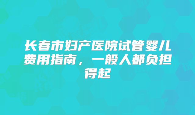 长春市妇产医院试管婴儿费用指南，一般人都负担得起