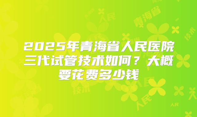 2025年青海省人民医院三代试管技术如何？大概要花费多少钱