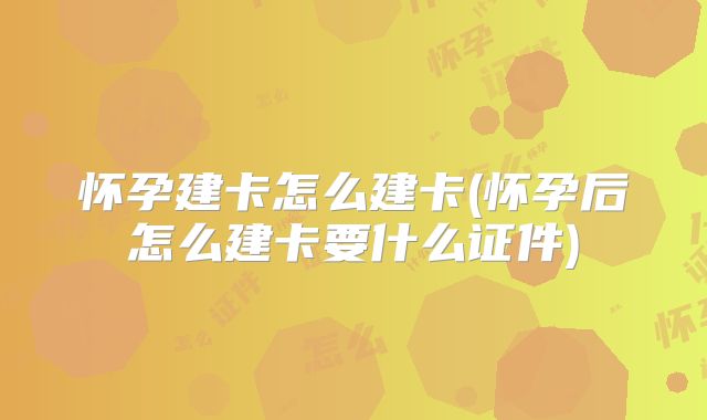 怀孕建卡怎么建卡(怀孕后怎么建卡要什么证件)