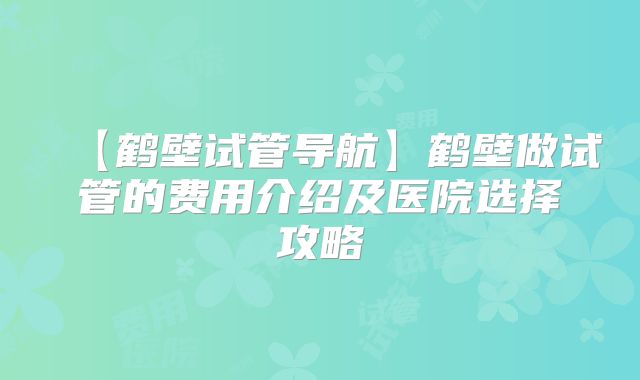 【鹤壁试管导航】鹤壁做试管的费用介绍及医院选择攻略