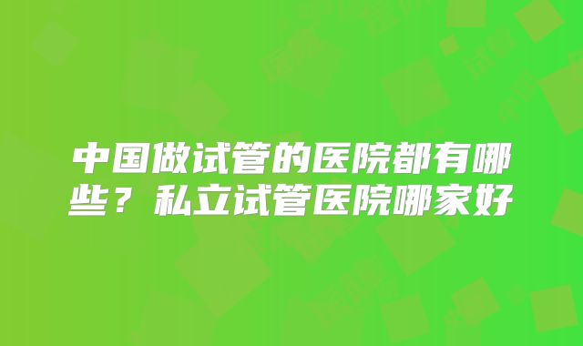 中国做试管的医院都有哪些?私立试管医院哪家好