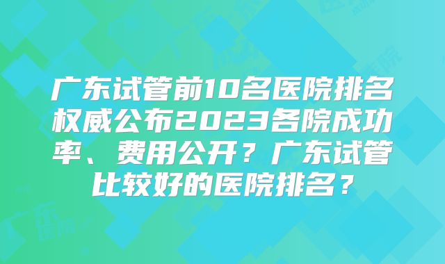 广东试管前10名医院排名权威公布2023各院成功率、费用公开?广东试管比较好的医院排名?