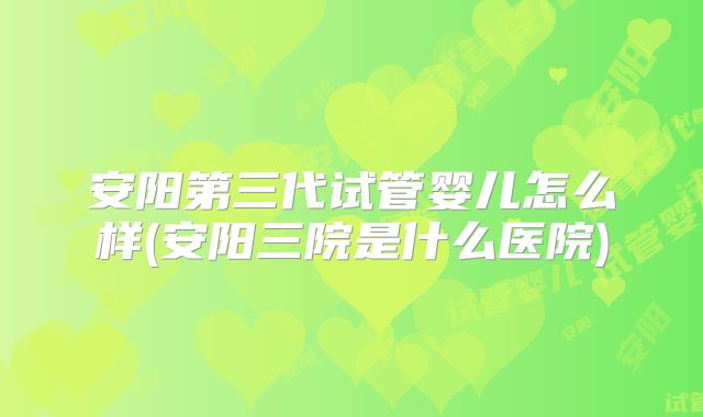 安阳第三代试管婴儿怎么样(安阳三院是什么医院)