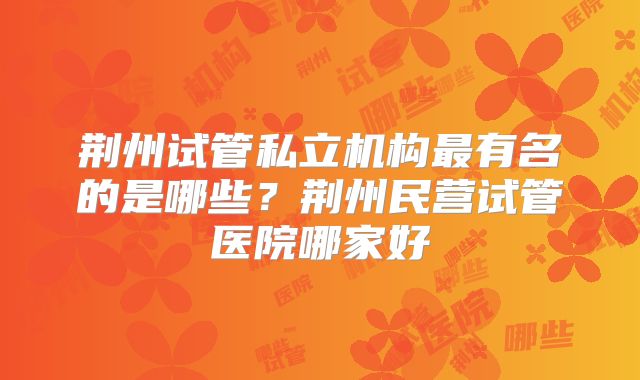 荆州试管私立机构最有名的是哪些?荆州民营试管医院哪家好