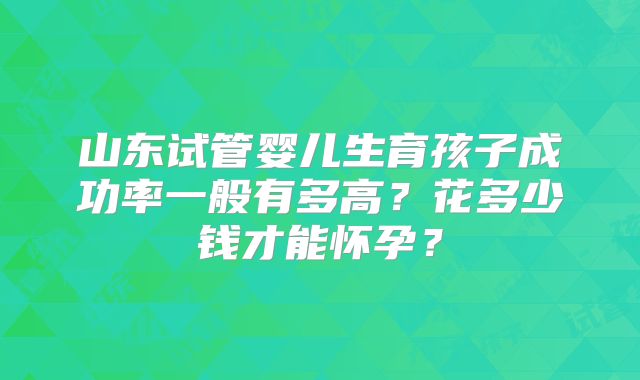山东试管婴儿生育孩子成功率一般有多高?花多少钱才能怀孕?