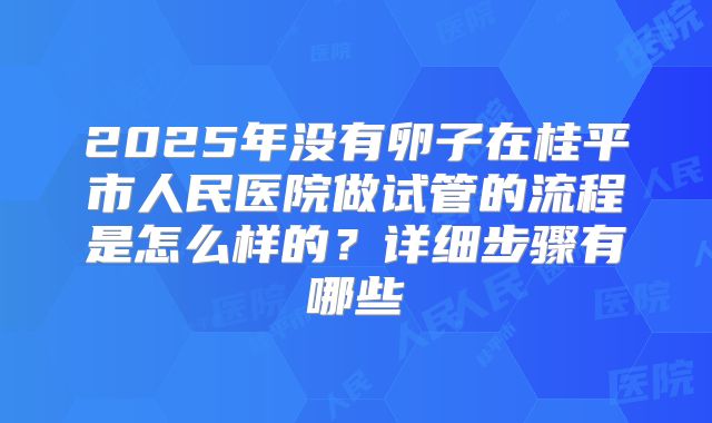 2025年没有卵子在桂平市人民医院做试管的流程是怎么样的?详细步骤有哪些