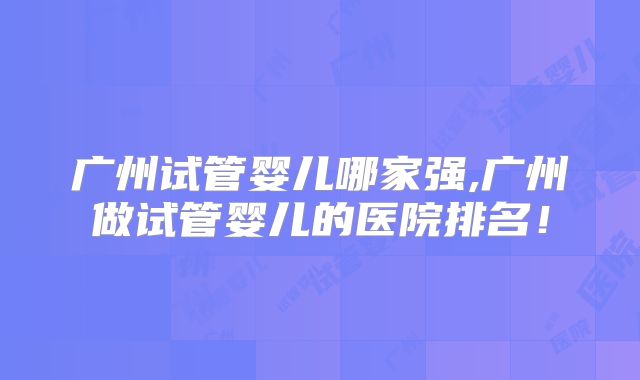 广州试管婴儿哪家强,广州做试管婴儿的医院排名！