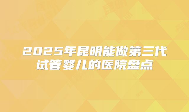 2025年昆明能做第三代试管婴儿的医院盘点