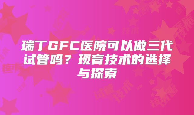 瑞丁GFC医院可以做三代试管吗？现育技术的选择与探索