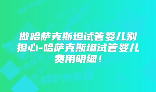 做哈萨克斯坦试管婴儿别担心-哈萨克斯坦试管婴儿费用明细！