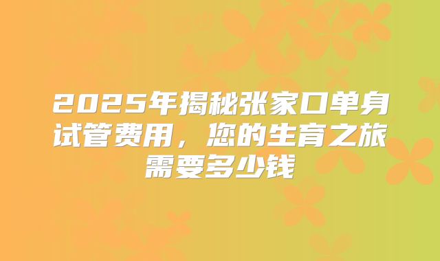 2025年揭秘张家口单身试管费用,您的生育之旅需要多少钱
