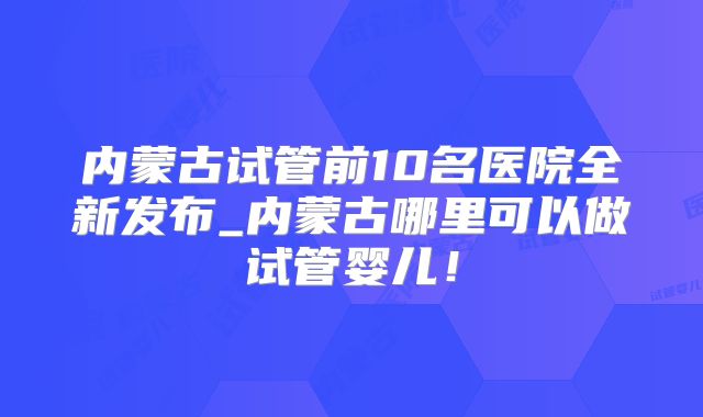 内蒙古试管前10名医院全新发布_内蒙古哪里可以做试管婴儿！
