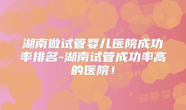 湖南做试管婴儿医院成功率排名-湖南试管成功率高的医院！