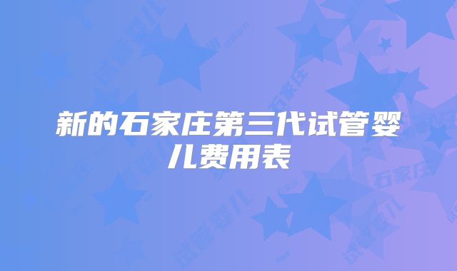 新的石家庄第三代试管婴儿费用表