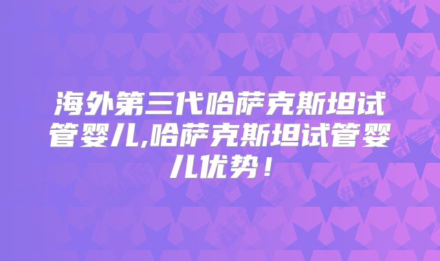 海外第三代哈萨克斯坦试管婴儿,哈萨克斯坦试管婴儿优势!