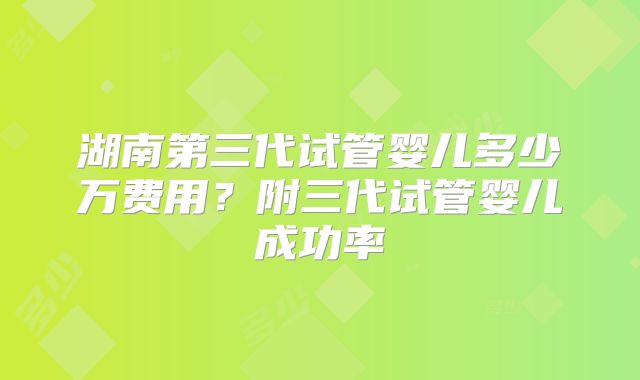 湖南第三代试管婴儿多少万费用？附三代试管婴儿成功率
