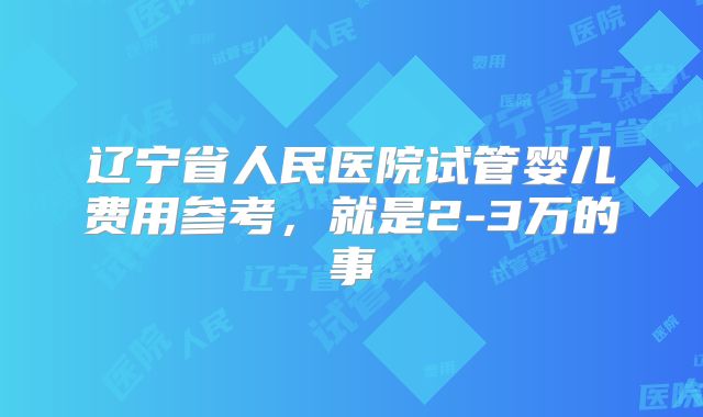 辽宁省人民医院试管婴儿费用参考,就是2-3万的事