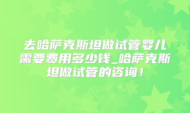 去哈萨克斯坦做试管婴儿需要费用多少钱_哈萨克斯坦做试管的咨询！
