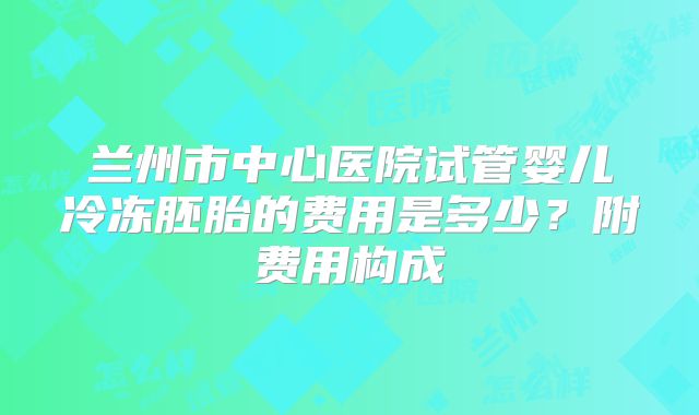 兰州市中心医院试管婴儿冷冻胚胎的费用是多少？附费用构成