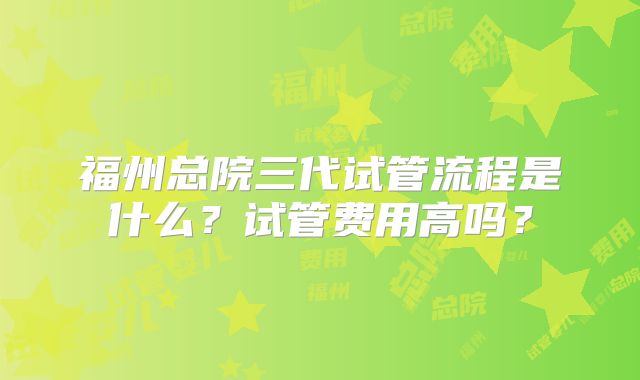 福州总院三代试管流程是什么？试管费用高吗？