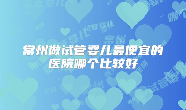 常州做试管婴儿最便宜的医院哪个比较好