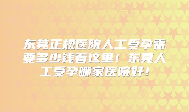 东莞正规医院人工受孕需要多少钱看这里!东莞人工受孕哪家医院好!