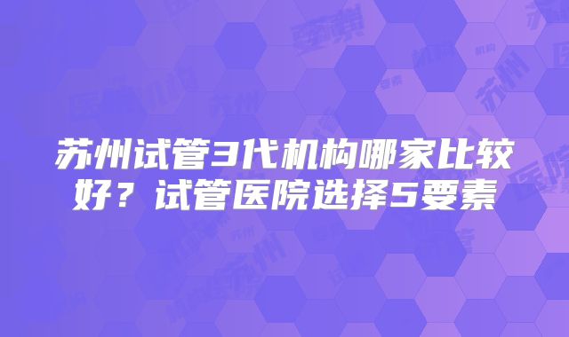 苏州试管3代机构哪家比较好？试管医院选择5要素