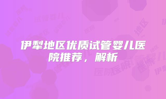 伊犁地区优质试管婴儿医院推荐,解析