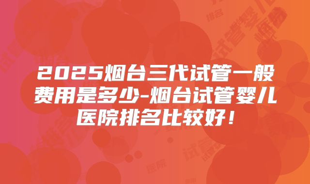 2025烟台三代试管一般费用是多少-烟台试管婴儿医院排名比较好!