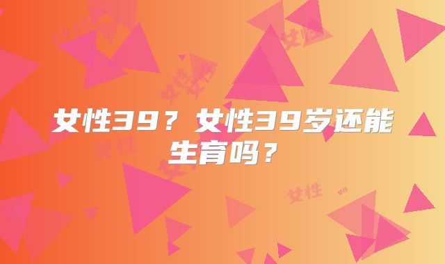 女性39?女性39岁还能生育吗?