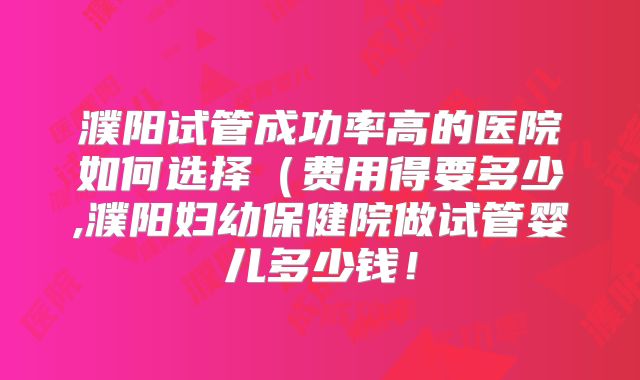 濮阳试管成功率高的医院如何选择（费用得要多少,濮阳妇幼保健院做试管婴儿多少钱！
