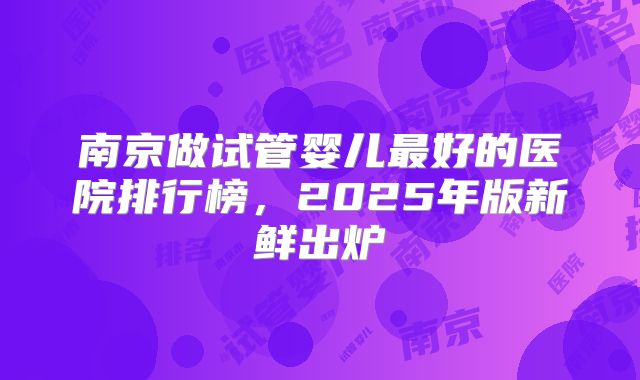 南京做试管婴儿最好的医院排行榜，2025年版新鲜出炉