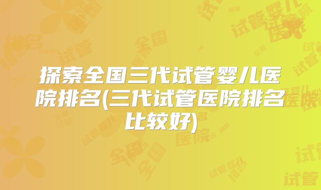 探索全国三代试管婴儿医院排名(三代试管医院排名比较好)