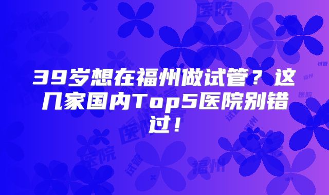 39岁想在福州做试管?这几家国内Top5医院别错过!