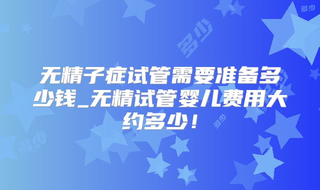 无精子症试管需要准备多少钱_无精试管婴儿费用大约多少!