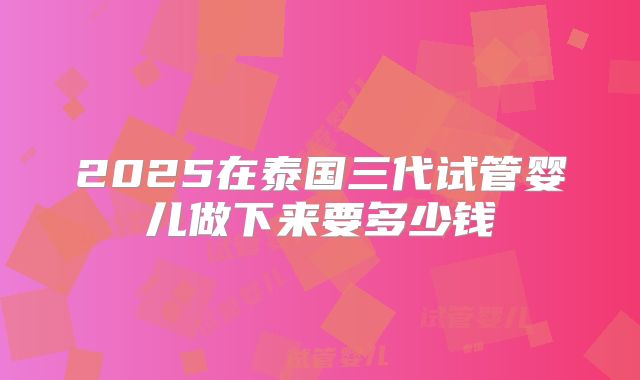 2025在泰国三代试管婴儿做下来要多少钱
