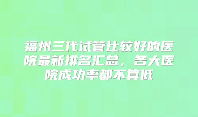福州三代试管比较好的医院最新排名汇总,各大医院成功率都不算低