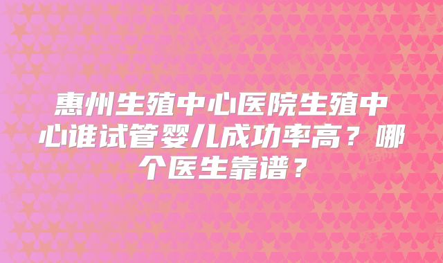 惠州生殖中心医院生殖中心谁试管婴儿成功率高?哪个医生靠谱?