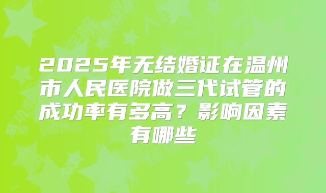 2025年无结婚证在温州市人民医院做三代试管的成功率有多高？影响因素有哪些