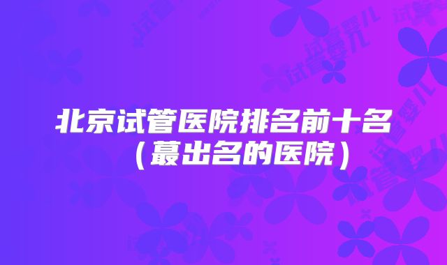 北京试管医院排名前十名（蕞出名的医院）