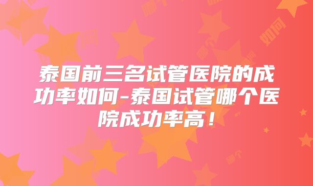 泰国前三名试管医院的成功率如何-泰国试管哪个医院成功率高!